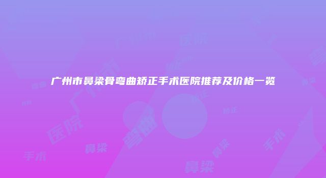 广州市鼻梁骨弯曲矫正手术医院推荐及价格一览