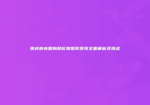铁岭市恢复胸部松弛整形医院全面解析及排名