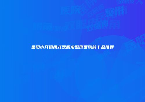 岳阳市开眼角式双眼皮整形医院前十名推荐
