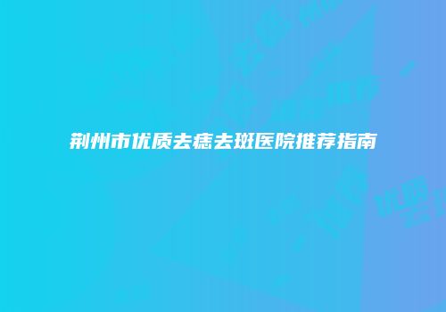 荆州市优质去痣去斑医院推荐指南