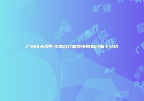 广州市头皮扩张术治疗脱发医院排名前十介绍