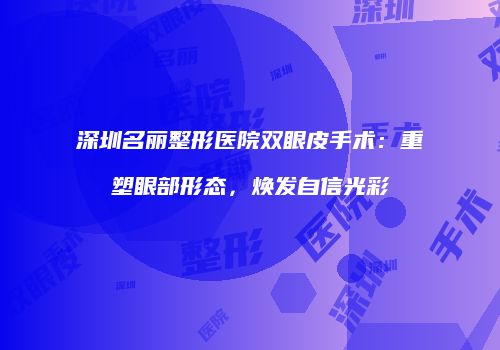 深圳名丽整形医院双眼皮手术：重塑眼部形态，焕发自信光彩