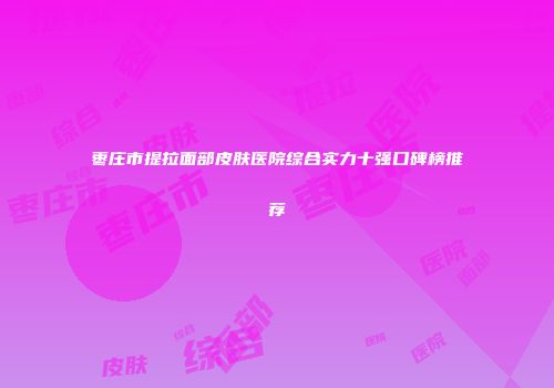 枣庄市提拉面部皮肤医院综合实力十强口碑榜推荐