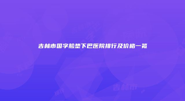 吉林市国字脸垫下巴医院排行及价格一览