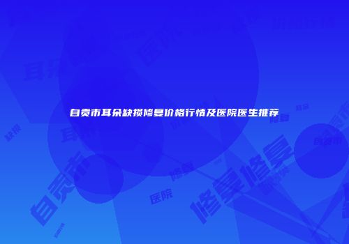 自贡市耳朵缺损修复价格行情及医院医生推荐