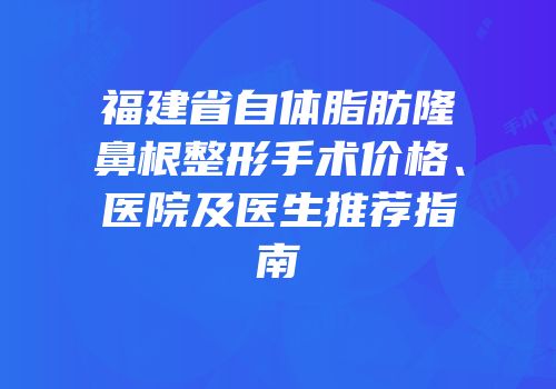 福建省自体脂肪隆鼻根整形手术价格、医院及医生推荐指南