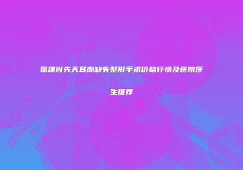 福建省先天耳廓缺失整形手术价格行情及医院医生推荐