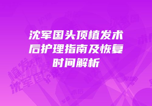 沈军国头顶植发术后护理指南及恢复时间解析