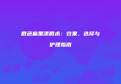 唇色偏黑漂唇术：效果、选择与护理指南