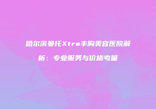 哈尔滨曼托Xtra丰胸美容医院解析：专业服务与价格考量