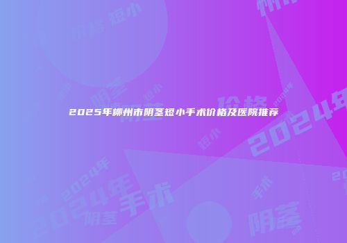 2025年柳州市阴茎短小手术价格及医院推荐