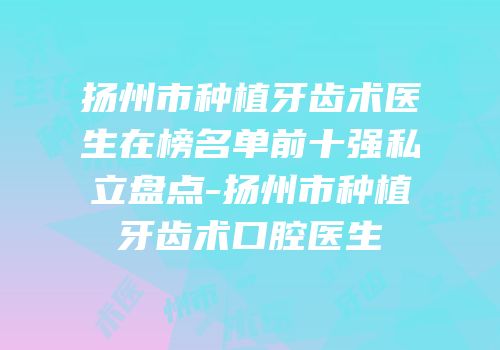 扬州市种植牙齿术医生在榜名单前十强私立盘点-扬州市种植牙齿术口腔医生