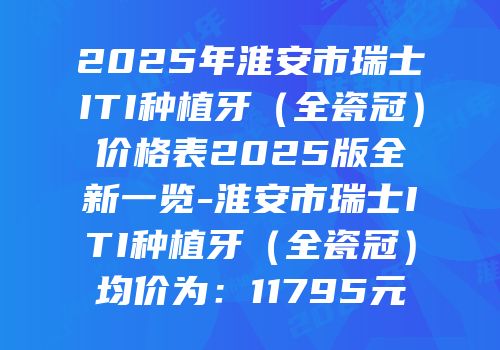 2025年淮安市瑞士ITI种植牙（全瓷冠）价格表2025版全新一览-淮安市瑞士ITI种植牙（全瓷冠）均价为：11795元