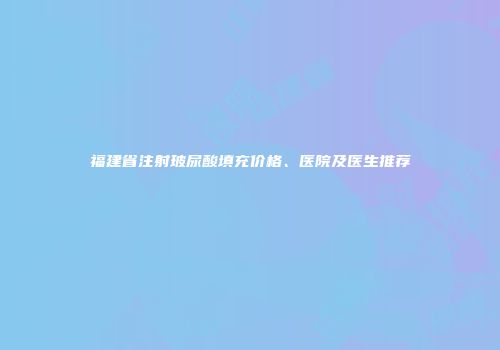 福建省注射玻尿酸填充价格、医院及医生推荐