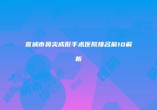 宣城市鼻尖成形手术医院排名前10解析