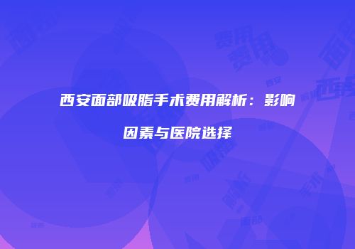 西安面部吸脂手术费用解析：影响因素与医院选择