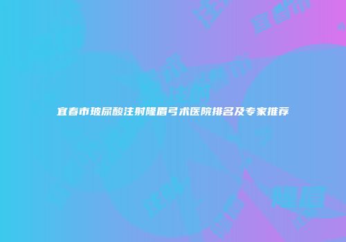 宜春市玻尿酸注射隆眉弓术医院排名及专家推荐