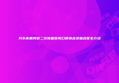 丹东市唇腭裂二次修复医院口碑排名及知名医生介绍