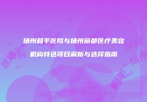 扬州和平医院与扬州丽都医疗美容机构特色项目解析与选择指南