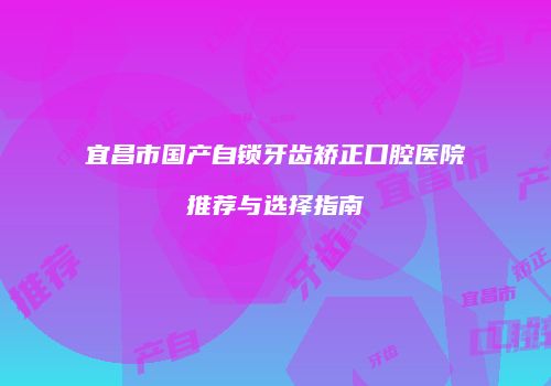 宜昌市国产自锁牙齿矫正口腔医院推荐与选择指南