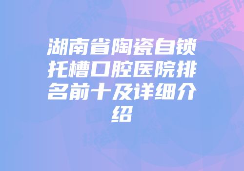 湖南省陶瓷自锁托槽口腔医院排名前十及详细介绍