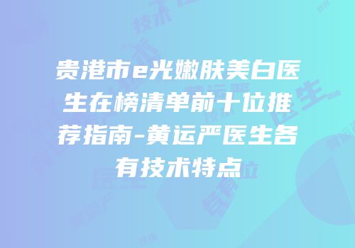 贵港市e光嫩肤美白医生在榜清单前十位推荐指南-黄运严医生各有技术特点
