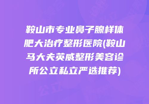 鞍山市专业鼻子腺样体肥大治疗整形医院(鞍山马大夫英威整形美容诊所公立私立严选推荐)