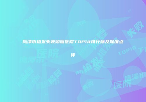 鹰潭市植发失败修复医院TOP10排行榜及深度点评