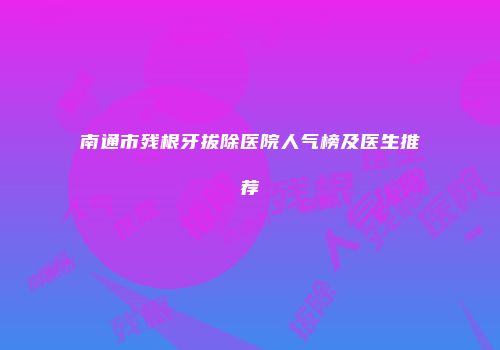 南通市残根牙拔除医院人气榜及医生推荐