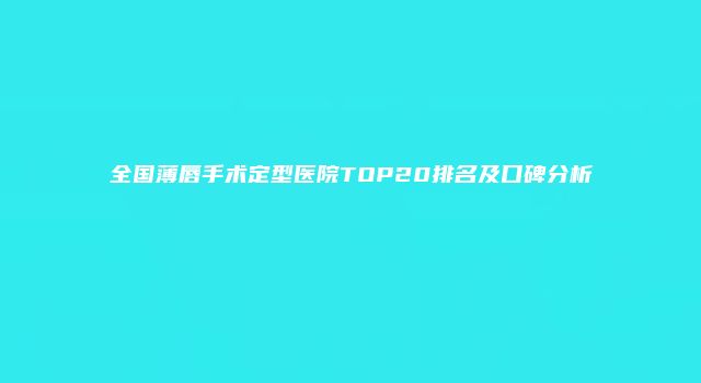 全国薄唇手术定型医院TOP20排名及口碑分析