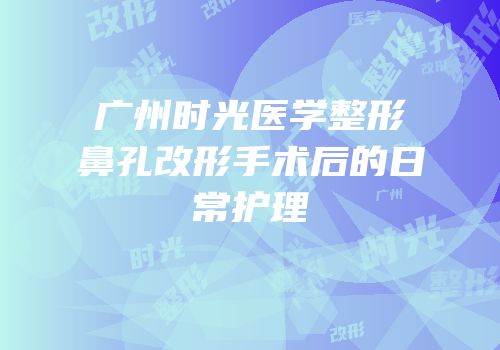 广州时光医学整形鼻孔改形手术后的日常护理