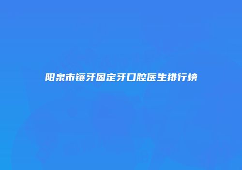 阳泉市镶牙固定牙口腔医生排行榜