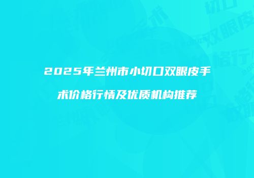 2025年兰州市小切口双眼皮手术价格行情及优质机构推荐