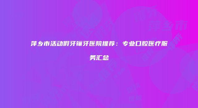 萍乡市活动假牙镶牙医院推荐：专业口腔医疗服务汇总