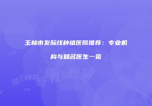 玉林市发际线种植医院推荐：专业机构与知名医生一览