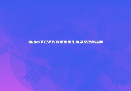 黄山市下巴不对称整形医生排名及医院推荐