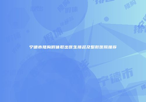 宁德市隆胸假体取出医生排名及整形医院推荐