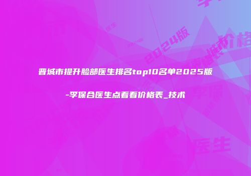 晋城市提升脸部医生排名top10名单2025版-李保合医生点着看价格表_技术