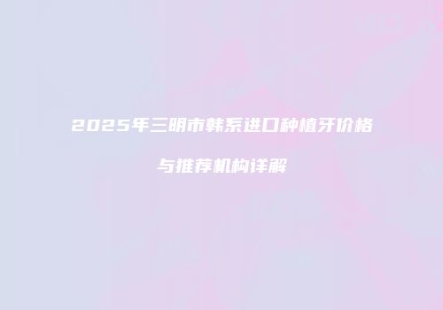 2025年三明市韩系进口种植牙价格与推荐机构详解