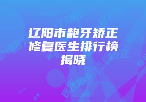 辽阳市龅牙矫正修复医生排行榜揭晓