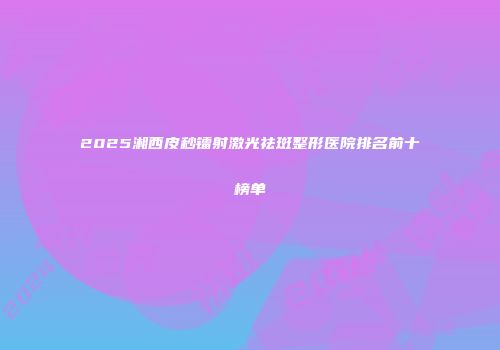 2025湘西皮秒镭射激光祛斑整形医院排名前十榜单