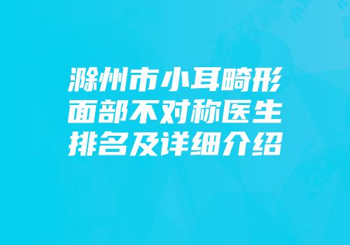 滁州市小耳畸形面部不对称医生排名及详细介绍