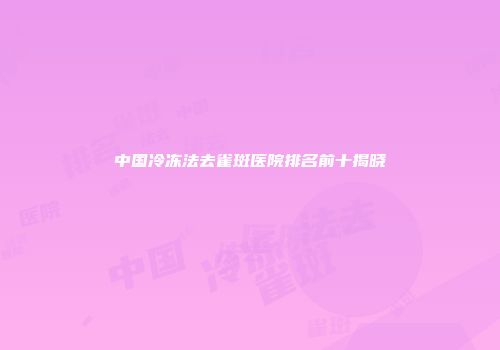 中国冷冻法去雀斑医院排名前十揭晓