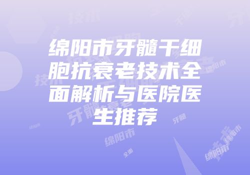 绵阳市牙髓干细胞抗衰老技术全面解析与医院医生推荐
