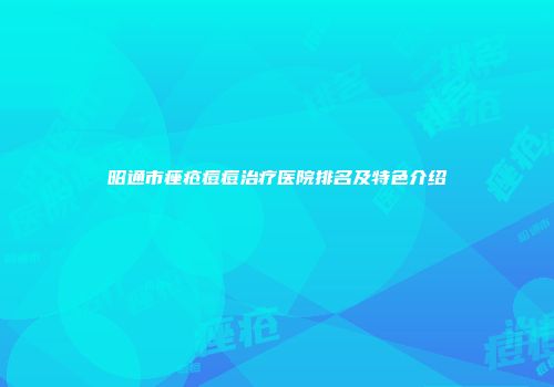 昭通市痤疮痘痘治疗医院排名及特色介绍