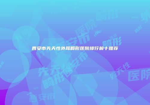 西安市先天性外耳畸形医院排行前十推荐