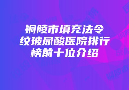 铜陵市填充法令纹玻尿酸医院排行榜前十位介绍