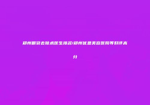 郑州眼袋去除术医生排名!郑州优恩美容医院等好评高分
