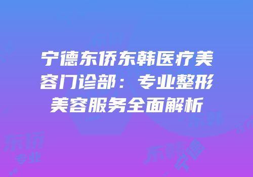 宁德东侨东韩医疗美容门诊部：专业整形美容服务全面解析