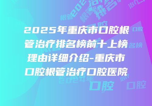 2025年重庆市口腔根管治疗排名榜前十上榜理由详细介绍-重庆市口腔根管治疗口腔医院